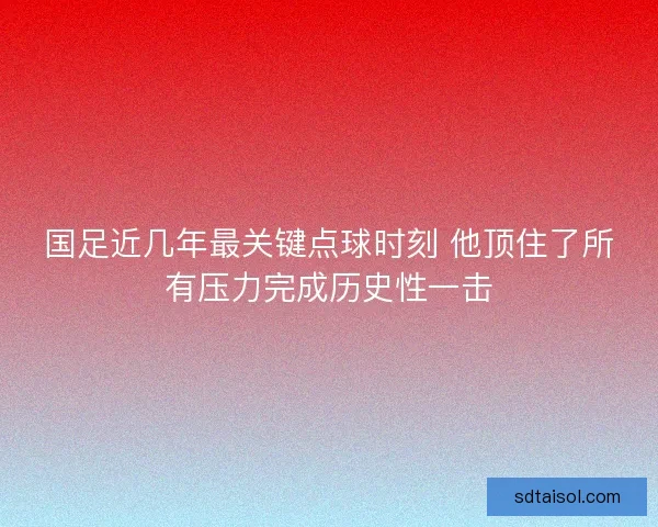 国足近几年最关键点球时刻 他顶住了所有压力完成历史性一击
