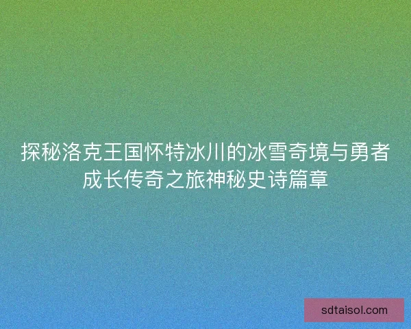 探秘洛克王国怀特冰川的冰雪奇境与勇者成长传奇之旅神秘史诗篇章