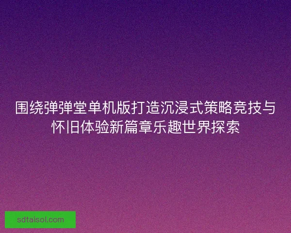 围绕弹弹堂单机版打造沉浸式策略竞技与怀旧体验新篇章乐趣世界探索