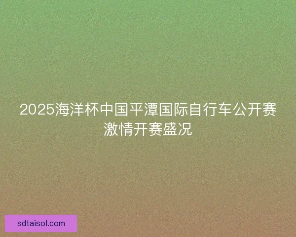 2025海洋杯中国平潭国际自行车公开赛激情开赛盛况 2025海洋杯中国平潭国际自行车公开赛激情开赛盛况