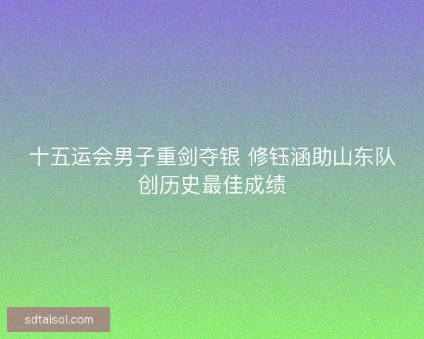 十五运会男子重剑夺银 修钰涵助山东队创历史最佳成绩