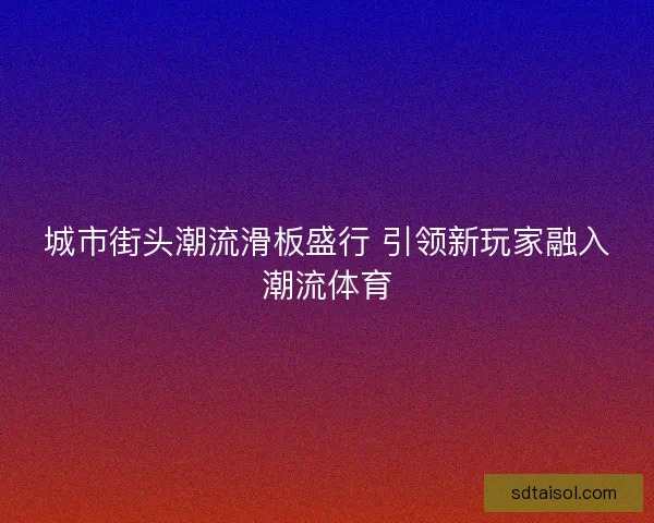 城市街头潮流滑板盛行 引领新玩家融入潮流体育