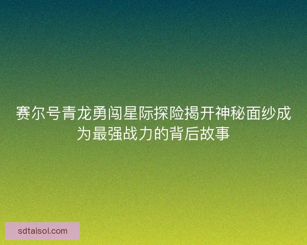 赛尔号青龙勇闯星际探险揭开神秘面纱成为最强战力的背后故事