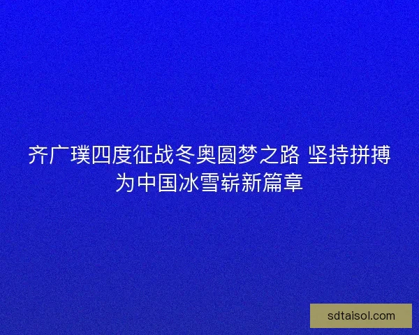 齐广璞四度征战冬奥圆梦之路 坚持拼搏为中国冰雪崭新篇章