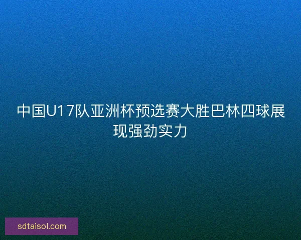 中国U17队亚洲杯预选赛大胜巴林四球展现强劲实力 中国U17队亚洲杯预选赛大胜巴林四球展现强劲实力