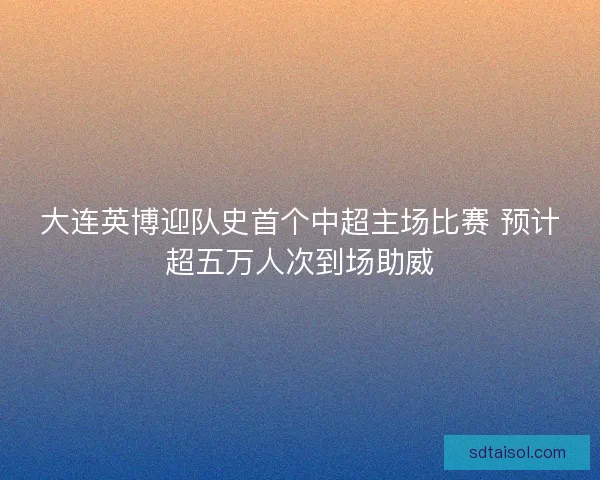 大连英博迎队史首个中超主场比赛 预计超五万人次到场助威