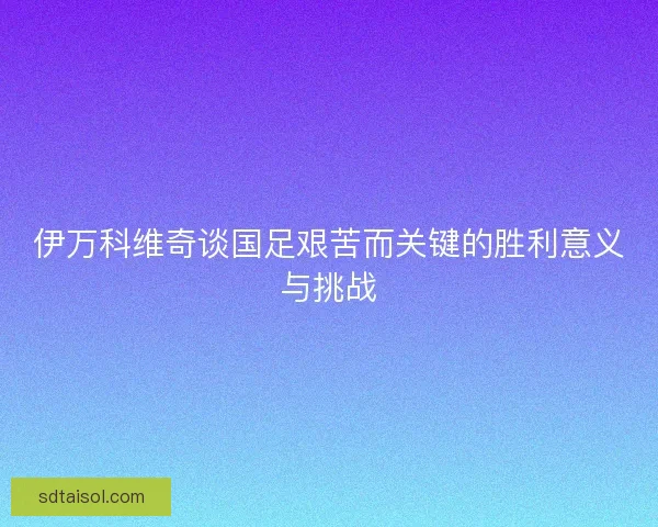 伊万科维奇谈国足艰苦而关键的胜利意义与挑战