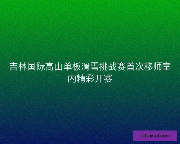 吉林国际高山单板滑雪挑战赛首次移师室内精彩开赛