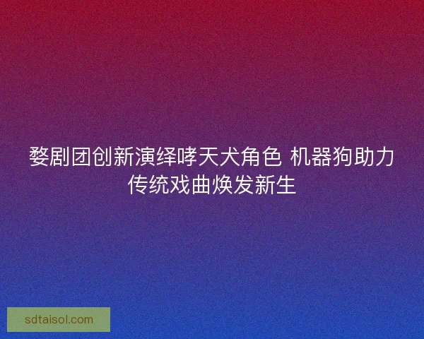 婺剧团创新演绎哮天犬角色 机器狗助力传统戏曲焕发新生