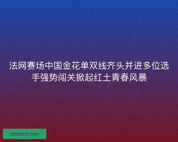 法网赛场中国金花单双线齐头并进多位选手强势闯关掀起红土青春风暴