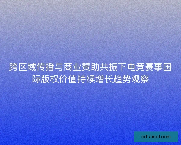 跨区域传播与商业赞助共振下电竞赛事国际版权价值持续增长趋势观察