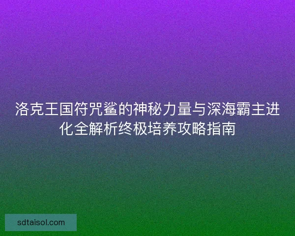 洛克王国符咒鲨的神秘力量与深海霸主进化全解析终极培养攻略指南
