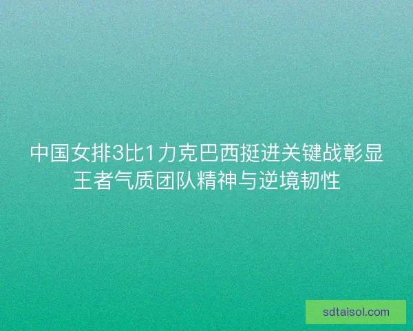 中国女排3比1力克巴西挺进关键战彰显王者气质团队精神与逆境韧性