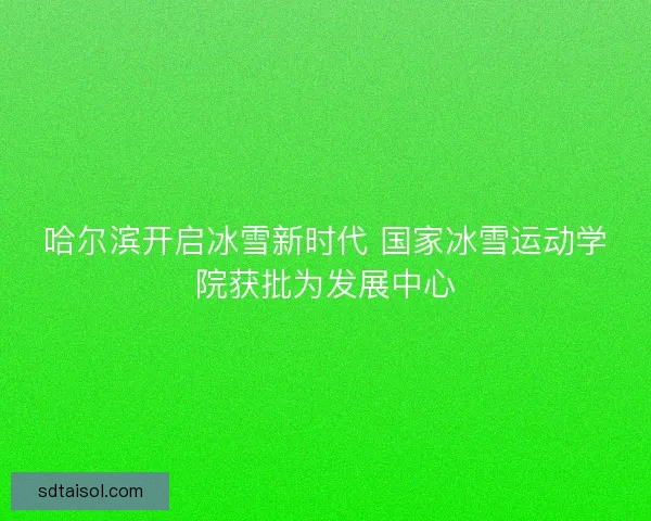 哈尔滨开启冰雪新时代 国家冰雪运动学院获批为发展中心