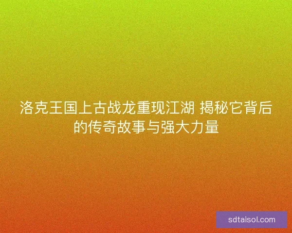 洛克王国上古战龙重现江湖 揭秘它背后的传奇故事与强大力量