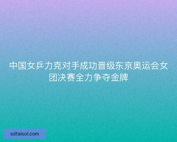 中国女乒力克对手成功晋级东京奥运会女团决赛全力争夺金牌