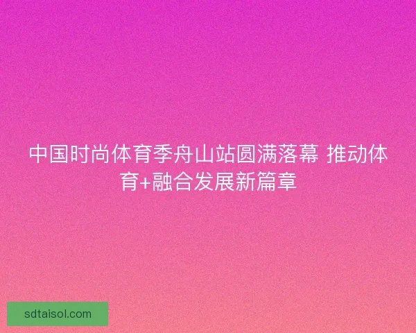 中国时尚体育季舟山站圆满落幕 推动体育+融合发展新篇章 中国时尚体育季舟山站圆满落幕 推动体育+融合发展新篇章