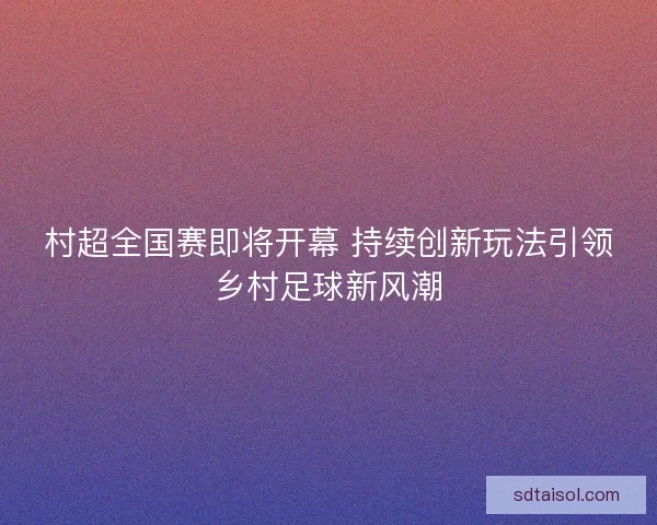 村超全国赛即将开幕 持续创新玩法引领乡村足球新风潮 村超全国赛即将开幕 持续创新玩法引领乡村足球新风潮