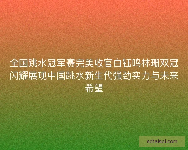 全国跳水冠军赛完美收官白钰鸣林珊双冠闪耀展现中国跳水新生代强劲实力与未来希望 全国跳水冠军赛完美收官白钰鸣林珊双冠闪耀展现中国跳水新生代强劲实力与未来希望