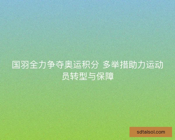 国羽全力争夺奥运积分 多举措助力运动员转型与保障 国羽全力争夺奥运积分 多举措助力运动员转型与保障