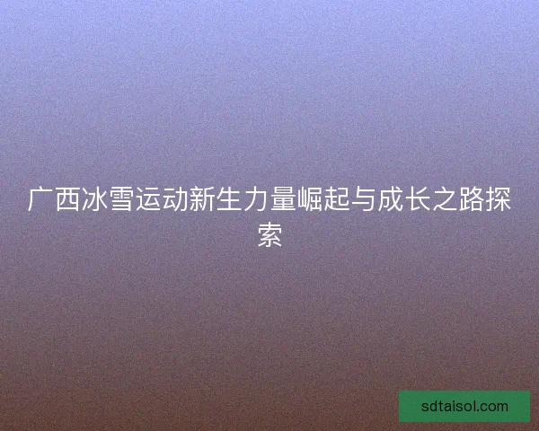 广西冰雪运动新生力量崛起与成长之路探索 广西冰雪运动新生力量崛起与成长之路探索